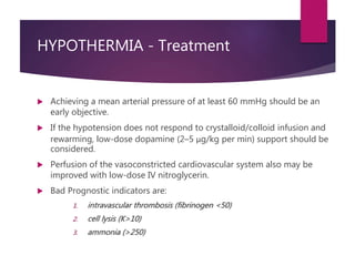 HYPOTHERMIA - Treatment
 Achieving a mean arterial pressure of at least 60 mmHg should be an
early objective.
 If the hypotension does not respond to crystalloid/colloid infusion and
rewarming, low-dose dopamine (2–5 μg/kg per min) support should be
considered.
 Perfusion of the vasoconstricted cardiovascular system also may be
improved with low-dose IV nitroglycerin.
 Bad Prognostic indicators are:
1. intravascular thrombosis (fibrinogen <50)
2. cell lysis (K>10)
3. ammonia (>250)
 
