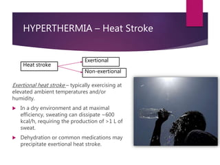 HYPERTHERMIA – Heat Stroke
Exertional heat stroke – typically exercising at
elevated ambient temperatures and/or
humidity.
 In a dry environment and at maximal
efficiency, sweating can dissipate ~600
kcal/h, requiring the production of >1 L of
sweat.
 Dehydration or common medications may
precipitate exertional heat stroke.
Heat stroke
Exertional
Non-exertional
 