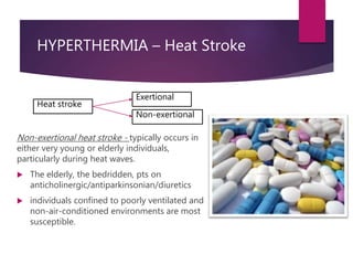 HYPERTHERMIA – Heat Stroke
Non-exertional heat stroke - typically occurs in
either very young or elderly individuals,
particularly during heat waves.
 The elderly, the bedridden, pts on
anticholinergic/antiparkinsonian/diuretics
 individuals confined to poorly ventilated and
non-air-conditioned environments are most
susceptible.
Heat stroke
Exertional
Non-exertional
 