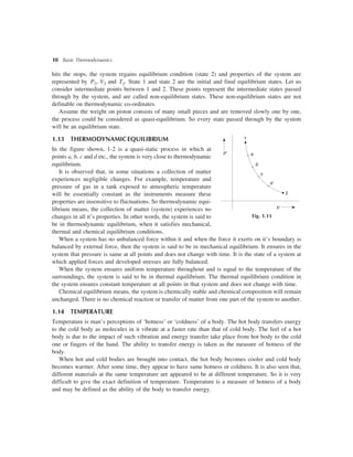 10 Basic Thermodynamics
hits the stops, the system regains equilibrium condition (state 2) and properties of the system are
represented by P2, V2 and T2. State 1 and state 2 are the initial and final equilibrium states. Let us
consider intermediate points between 1 and 2. These points represent the intermediate states passed
through by the system, and are called non-equilibrium states. These non-equilibrium states are not
definable on thermodynamic co-ordinates.
Assume the weight on piston consists of many small pieces and are removed slowly one by one,
the process could be considered as quasi-equilibrium. So every state passed through by the system
will be an equilibrium state.
1.13 THERMODYNAMICEQUILIBRIUM
In the figure shown, 1-2 is a quasi-static process in which at
points a, b, c and d etc., the system is very close to thermodynamic
equilibrium.
It is observed that, in some situations a collection of matter
experiences negligible changes. For example, temperature and
pressure of gas in a tank exposed to atmospheric temperature
will be essentially constant as the instruments measure these
properties are insensitive to fluctuations. So thermodynamic equi-
librium means, the collection of matter (system) experiences no
changes in all it’s properties. In other words, the system is said to
be in thermodynamic equilibrium, when it satisfies mechanical,
thermal and chemical equilibrium conditions.
When a system has no unbalanced force within it and when the force it exerts on it’s boundary is
balanced by external force, then the system is said to be in mechanical equilibrium. It ensures in the
system that pressure is same at all points and does not change with time. It is the state of a system at
which applied forces and developed stresses are fully balanced.
When the system ensures uniform temperature throughout and is equal to the temperature of the
surroundings, the system is said to be in thermal equilibrium. The thermal equilibrium condition in
the system ensures constant temperature at all points in that system and does not change with time.
Chemical equilibrium means, the system is chemically stable and chemical composition will remain
unchanged. There is no chemical reaction or transfer of matter from one part of the system to another.
1.14 TEMPERATURE
Temperature is man’s perceptions of ‘hotness’ or ‘coldness’ of a body. The hot body transfers energy
to the cold body as molecules in it vibrate at a faster rate than that of cold body. The feel of a hot
body is due to the impact of such vibration and energy transfer take place from hot body to the cold
one or fingers of the hand. The ability to transfer energy is taken as the measure of hotness of the
body.
When hot and cold bodies are brought into contact, the hot body becomes cooler and cold body
becomes warmer. After some time, they appear to have same hotness or coldness. It is also seen that,
different materials at the same temperature are appeared to be at different temperature. So it is very
difficult to give the exact definition of temperature. Temperature is a measure of hotness of a body
and may be defined as the ability of the body to transfer energy.
1
2
c
b
a
d
V
Fig. 1.11
P
 