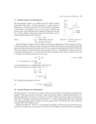 Basic Concepts and Definitions 13
(i) Constant Volume Gas Thermometers
This thermometer consists of a capillary tube (C), which connects
thermometer bulb with a U-tube manometer. A small amount of
helium gas is contained in the bulb ‘B’. The left limb of manometer
is kept open to atmosphere and can be moved vertically and
mercury level on the right limb can be adjusted so that it just touches
lip ‘L’ of the capillary. The pressure of the gas in the bulb is used as
a thermometric property and is given by
P = Patm + rmh
where, Patm = Atmospheric pressure
rm = density of mercury
When the bulb is brought in contact with the system whose temperature is to be measured, it comes
in thermal equilibrium with the system. The gas in the bulb will be heated and expanded, pushes the
mercury column downward on the right limb. This rises mercury column on the left limb. The flexible
limb is then adjusted so that the mercury again touches the lip ‘L’. The difference in mercury level ‘h’
is recorded and the pressure ‘P’ of the gas in the bulb is estimated. Since the gas volume in the bulb
is constant, from ideal gas equation we can write,
DT =
V
R
DP (Q PV = mRT)
(Q V is constant, R is constant)
DT µ DP
i.e. the temperature rise is proportional to pressure rise.
Since for an ideal gas at constant volume, T µ P
T
Ttp
=
P
Ptp
T = 273.16
P
Ptp
Ttp: Triple point temperature of water
or T = 273.16
0
lim
®
é ù
ê ú
ë ûPtp
P
Ptp
(ii) Constant Pressure Gas Thermometer
This thermometer is very similar to constant volume gas thermometer except change in thermometric
property. In this type, pressure of the gas is kept con-stant and volume is directly proportional to it’s
absolute temperature. It consists of a reservoir ‘R’ which is filled with mercury and is connected to a
silica bulb ‘B’ through a connecting tube. The bulb ‘C’ is called compensating bulb and is connected
with compensating tube and the volume of which is equal to that of connecting tube. The manometer
is usually filled with sulphuric acid.
Initially, the bulbs ‘B’, ‘R’ and ‘C’ are immersed in melting ice. The mercury level in the reservoir
must be zero and the stop valve must be closed. The level of sulphuric acid in the limbs of manometer
Fig. 1.14 Constant volume gas
thermometer
Patm
h
M
B
L
Flexible
tubing
C
 
