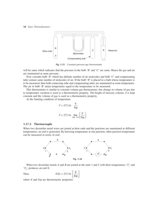 14 Basic Thermodynamics
Silica bulb
B
A
Manometer
C R Reservoir
Compensating bulb
Fig. 1.15 Constant pressure gas thermometer
will be same which indicates that the pressure in the bulb ‘B’ and ‘C’ are same. Hence the gas and air
are maintained at same pressure.
Now consider bulb ‘B’ which has definite number of air molecules and bulb ‘C’ and compensating
tube contain same number of molecules of air. If the bulb ‘B’ is placed in a bath whose temperature is
to be measured, then both connecting tube and compensating tubes are maintained at room temperature.
The air in bulb ‘B’ attain temperature equal to the temperature to be measured.
This thermometer is similar to constant volume gas thermometer, but change in volume of gas due
to temperature variation is used as a thermometric property. The height of mercury column, h is kept
constant and the volume of gas is used as a thermometric property.
At the limiting condition of temperature
T = 273.16 ×
V
Vtp
T = 273.16
0
lim
®
æ ö
ç ÷è øVtp
V
Vtp
1.17.3 Thermocouple
When two dissimilar metal wires are joined at their ends and the junctions are maintained at different
temperatures, an emf is generated. By knowing temperature at one junction, other junction temperature
can be measured in terms of emf.
A
1
T1
E B
2
T2
1
T1
A
2
T2
B
Fig. 1.16
When two dissimilar metals A and B are joined at the ends 1 and 2 with their temperatures ‘T1' and
‘T2', produces an emf E.
Then T(E) = 273.16
E
Etp
é ù
ê ú
ë û
where E and Etp are thermometric properties
B
 