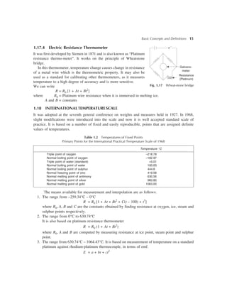 Basic Concepts and Definitions 15
1.17.4 Electric Resistance Thermometer
It was first developed by Siemen in 1871 and is also known as “Platinum
resistance thermo-meter”. It works on the principle of Wheatstone
bridge.
In this thermometer, temperature change causes change in resistance
of a metal wire which is the thermometric property. It may also be
used as a standard for calibrating other thermometers, as it measures
temperature to a high degree of accuracy and is more sensitive.
We can write
R = R0 [1 + At + Bt2
]
where R0 = Platinum wire resistance when it is immersed in melting ice.
A and B = constants
1.18 INTERNATIONALTEMPERATURESCALE
It was adopted at the seventh general conference on weights and measures held in 1927. In 1968,
slight modifications were introduced into the scale and now it is well accepted standard scale of
practice. It is based on a number of fixed and easily reproducible, points that are assigned definite
values of temperatures.
Table 1.2 Temperatures of Fixed Points
Primary Points for the International Practical Temperature Scale of 1968
Temperature °C
Triple point of oxygen –218.78
Normal boiling point of oxygen –182.97
Triple point of water (standard) +0.01
Normal boiling point of water 100.00
Normal boiling point of sulphur 444.6
Normal freezing point of zinc 419.58
Normal melting point of antimony 630.56
Normal melting point of silver 960.80
Normal melting point of gold 1063.00
The means available for measurement and interpolation are as follows:
1. The range from –259.34°C – 0°C
R = R0 [1 + At + Bt2
+ C(t – 100) + t3
]
where R0, A, B and C are the constants obtained by finding resistance at oxygen, ice, steam and
sulphur points respectively.
2. The range from 0°C to 630.74°C
It is also based on platinum resistance thermometer
R = R0 (1 + At + Bt2
)
where R0, A and B are computed by measuring resistance at ice point, steam point and sulphur
point.
3. The range from 630.74°C – 1064.43°C. It is based on measurement of temperature on a standard
platinum against rhodium-platinum thermocouple, in terms of emf.
E = a + bt + ct2
G
Fig. 1.17 Wheat-stone bridge
Galvano-
meter
Resistance
(Platinum)
 
