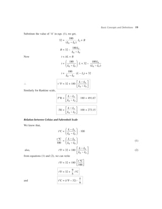 Basic Concepts and Definitions 19
Substitute the value of ‘A’ in eqn. (1), we get,
32 =
180
( )-S IL L
LI + B
B = 32 –
180
-
I
S I
L
L L
Now t = AL + B
t =
180æ ö
ç ÷-è øS IL L
L + 32 –
180
( )-
I
S I
L
L L
t =
180
-S IL L
(L – LI) + 32
 t °F = 32 + 180
-é ù
ê ú-ë û
I
S I
L L
L L
Similarly for Rankine scale,
T°R =
-é ù
ê ú-ë û
I
S I
L L
L L
× 180 + 491.67
TK =
-é ù
ê ú-ë û
I
S I
L L
L L
× 100 + 273.15
Relation between Celsius and Fahrenheit Scale
We know that,
t°C =
-æ ö
ç ÷-è ø
I
S I
L L
L L
× 100
C
100
t °
=
-æ ö
ç ÷-è ø
I
S I
L L
L L
(1)
also, t°F = 32 + 180
-é ù
ê ú-ë û
I
S I
L L
L L
(2)
from equations (1) and (2), we can write
t°F = 32 + 180
C
100
t °é ù
ê úë û
t°F = 32 +
9
5
t°C
and t°C = (t°F – 32) ×
5
9
 