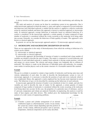 2 Basic Thermodynamics
A device involves many substances like gases and vapours while transforming and utilizing the
energy.
The study and analysis of system can be done by considering system in two approaches. One is
called microscopic approach in which the matter i.e. gases and vapour is composed of several molecules
and behaviour each individual molecule is studied and the analysis is applied to collective molecular
action by statistical methods and hence this approach is known as statistical approach or microscopic
study. In statistical approach, average behaviour of molecules based on statistical behaviour of a
system is considered. In the macroscopic approach, a certain quantity of matter composed of large
number of molecules is considered without the events occurring at the molecular level being taken
into account. Generally, we consider the behaviour of finite quantity of matter. This approach is also
known as classical approach.
In general, we can say that macroscopic approach analysis = S (microscopic approach analysis).
1.2 MICROSCOPIC AND MACROSCOPIC DESCRIPTION OF MATTER
There are two approaches in the study of thermodynamics from which the working or behaviour of a
system can be studied.
(1) microscopic or statistical approach.
(2) macroscopic or classical approach.
In microscopic approach, the knowledge of structure of matter is considered and a large number of
variables are needed to describe the state of matter. The matter is composed of several molecules and
behaviour of each individual molecule is studied. Each molecule is having certain position, velocity
and energy at a given instant. The velocity and energy change very frequently due to collision of
molecules. The analysis is made on the behaviour of individual atoms and molecules, for example,
some studies in nuclear physics such as the atomic structure of a fissionable material like uranium.
Example
The gas in a cylinder is assumed to contain a large number of molecules each having same mass and
velocity independent of each other. In order to describe the thermodynamic system in view of
microscopic approach, it is necessary to describe the position of each and every molecule which is
very complicated. Hence, this approach is rarely employed but, has become more important in recent
years. The behaviour of gas is to be described by summing up the behaviour of each molecule.
In macroscopic approach the structure of matter is not considered, in fact it is simple, and only few
variables are used to describe the state of matter. In this approach, a certain quantity of matter
composed of large number of molecules is considered without the events occurring at the molecular
level being taken into account. In this case, the properties of a particular mass of substance, such as
it’s pressure, temperature and volume are analysed. Generally, in engineering, this analysis is used for
study of heat engines and other devices. This method gives the fundamental knowledge for the
analysis of a wide variety of engineering problems.
Example
(1) Consider a piston and cylinder arrangement of an internal
combustion engine as a thermodynamic system. At any instant,
the system has certain volume depending upon the position of
piston. At this volume, different pro-perties such as pressure,
temperature, chemical composition can be easily described.
Fig. 1.1 Piston-cylinder machine
Cylinder
Gas
Piston
 