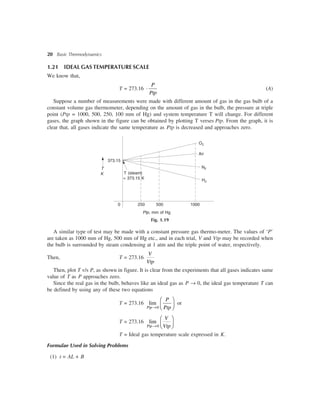 20 Basic Thermodynamics
1.21 IDEAL GAS TEMPERATURE SCALE
We know that,
T = 273.16
P
Ptp
× (A)
Suppose a number of measurements were made with different amount of gas in the gas bulb of a
constant volume gas thermometer, depending on the amount of gas in the bulb, the pressure at triple
point (Ptp = 1000, 500, 250, 100 mm of Hg) and system temperature T will change. For different
gases, the graph shown in the figure can be obtained by plotting T verses Ptp. From the graph, it is
clear that, all gases indicate the same temperature as Ptp is decreased and approaches zero.
T
K
373.15
T (steam)
= 373.15 K
Ptp, mm of Hg
Fig. 1.19
0 1000500250
H2
N2
Air
O2
A similar type of test may be made with a constant pressure gas thermo-meter. The values of ‘P’
are taken as 1000 mm of Hg, 500 mm of Hg etc., and in each trial, V and Vtp may be recorded when
the bulb is surrounded by steam condensing at 1 atm and the triple point of water, respectively.
Then, T = 273.16
V
Vtp
Then, plot T v/s P, as shown in figure. It is clear from the experiments that all gases indicates same
value of T as P approaches zero.
Since the real gas in the bulb, behaves like an ideal gas as P ® 0, the ideal gas temperature T can
be defined by using any of these two equations
T = 273.16
0
lim
®
æ ö
ç ÷è øPtp
P
Ptp
or
T = 273.16
0
lim
®
æ ö
ç ÷è øPtp
V
Vtp
T = Ideal gas temperature scale expressed in K.
Formulae Used in Solving Problems
(1) t = AL + B
 