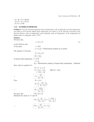 Basic Concepts and Definitions 21
(2) °R = °F + 459.67
(3) K = °C + 273.15
(4) K = 1.8°R
1.22 NUMERICALPROBLEMS
Problem 1 : In 1701, Newton proposed a linear temperature scale in which the ice point temperature
was taken as 0°N and the human body temperature was taken as 12°N. Find the conversion scale
between Newton scale of temperature and centigrade scale of temperature, if the temperature of
human body in centigrade scale is 37°C.
Solution :
We know that,
t = AL + B (1)
(a) For Newton scale
At Ice point, t = 0°N
L = LI [LI = Thermometric property at ice point]
The equation (1) becomes
0 = A LI + B
B = –ALI
At human body temperature, t = 12°N
L = Lh
[Lh = Thermometric property at human body temperature] Substitute
these values in equation (1)
12 = A × Lh + B
12 = A Lh – A LI [But B = –ALI]
= A [Lh – LI]
 A =
12
-h IL L
Now, B = –A LI
B =
12é ù
-ê ú-ë ûh IL L
LI
 B =
12-
-
I
h I
L
L L
We know that, t°N = AL + B
Substitute the values of ‘A’ and ‘B’
t°N =
12
–
æ ö
ç ÷è øh IL L
L +
12-æ ö
ç ÷-è ø
I
h I
L
L L
 t°N =
12
-h IL L
(L – LI)
 