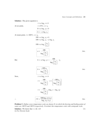 Basic Concepts and Definitions 23
Solution : The given equation is
t = a loge x + b
At ice point, t = 0°C, x = xI
0 = a loge xI + b
b = – a loge xI
At steam point, t = 100°C, x = xS
100 = a loge xS + b
100 = a loge xS – a loge xI
100 = a loge
S
I
x
x
æ ö
ç ÷è ø
a =
100
log
æ ö
ç ÷è ø
S
e
I
x
x
Ans.
But b = –a loge xI = –
100
log
æ ö
ç ÷è ø
S
e
I
x
x
× xI
b =
100
log
-
æ ö
ç ÷è ø
I
S
e
I
x
x
x
Ans.
Now, t = a loge x + b
t =
100
log
æ ö
ç ÷è ø
S
e
I
x
x
× x +
100
log
-æ ö
ç ÷æ ö
ç ÷ç ÷è øè ø
I
S
e
I
x
x
x
t =
100
log
æ ö
ç ÷è ø
S
e
I
x
x
[loge x – loge xI]
 t°C =
100 log ( / )
log ( / )
e I
e S I
x x
x x
Ans.
Problem 3 : Define a new temperature scale say degree N, in which the freezing and boiling points of
water are 100°N and 300°N respectively. Correlate this temperature scale with centigrade scale.
Solution : We know that t = AL + B (1)
(i) For Newton Scale
 