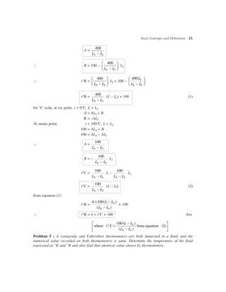 Basic Concepts and Definitions 25
A =
400
-S IL L
 B = 100 –
400æ ö
ç ÷-è øS IL L
LI
 t°B =
400æ ö
ç ÷-è øS IL L
LI + 100 –
400æ ö
ç ÷-è ø
I
S I
L
L L
t°B =
400
-S IL L
(L – LI) + 100 (1)
for °C scale, at ice point, t = 0°C, L = LI
0 = ALI + B
B = –ALI
At steam point, t = 100°C, L = LS
100 = ALS + B
100 = ALS – ALI
 A =
100
-S IL L
B = –
100
-S IL L
LI
t°C =
100
-S IL L
L –
100
-S IL L
LI
t°C =
100
-S IL L
(L – LI) (2)
from equation (1)
t°B =
4 100( )
( )
´ -
-
I
S I
L L
L L
+ 100
 t°B = 4 ´ t°C + 100 Ans.
100( )
where C from equation (2)
( )
-é ù
° =ê ú-ë û
I
S I
L L
t
L L
Problem 5 : A centigrade and Fahrenheit thermometers are both immersed in a fluid, and the
numerical value recorded on both thermometers is same. Determine the temperature of the fluid
expressed as °K and °R and also find that identical value shown by thermometers.
 