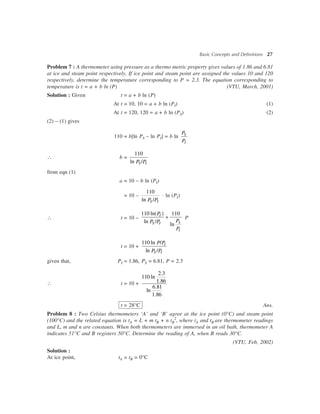 Basic Concepts and Definitions 27
Problem 7 : A thermometer using pressure as a thermo metric property gives values of 1.86 and 6.81
at ice and steam point respectively. If ice point and steam point are assigned the values 10 and 120
respectively, determine the temperature corresponding to P = 2.3. The equation corresponding to
temperature is t = a + b ln (P) (VTU, March, 2001)
Solution : Given t = a + b ln (P)
At t = 10, 10 = a + b ln (PI) (1)
At t = 120, 120 = a + b ln (PS) (2)
(2) – (1) gives
110 = b[ln PS – ln PI] = b ln S
I
P
P
 b =
110
ln /S IP P
from eqn (1)
a = 10 – b ln (PI)
= 10 –
110
ln /S IP P
× ln (PI)
 t = 10 –
110 ln( ) 110
ln /
ln
+I
SS I
I
P
PP P
P
P
t = 10 +
110 ln /
ln /
I
S I
P P
P P
given that, PI = 1.86, PS = 6.81, P = 2.3
 t = 10 +
2.3
110 ln
1.86
6.81
ln
1.86
t = 28°C Ans.
Problem 8 : Two Celsius thermometers ‘A’ and ‘B’ agree at the ice point (0°C) and steam point
(100°C) and the related equation is tA = L + m tB + n tB
2
, where tA and tB are thermometer readings
and L, m and n are constants. When both thermometers are immersed in an oil bath, thermometer A
indicates 51°C and B registers 50°C. Determine the reading of A, when B reads 30°C.
(VTU, Feb, 2002)
Solution :
At ice point, tA = tB = 0°C
 