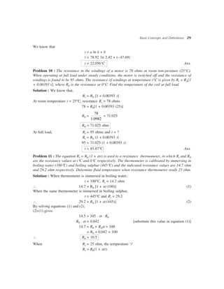 Basic Concepts and Definitions 29
We know that
t = a ln k + b
t = 78.92 1n 2.42 + (–47.69)
t = 22.056°C Ans.
Problem 10 : The resistance in the windings of a motor is 78 ohms at room tem-perature (25°C).
When operating at full load under steady conditions, the motor is switched off and the resistance of
windings is found to be 95 ohms. The resistance of windings at temperature t°C is given by Rt = R0[1
+ 0.00393 t], where R0 is the resistance at 0°C. Find the temperature of the coil at full load.
Solution : We know that,
Rt = R0 [1 + 0.00393 t]
At room temperature t = 25°C, resistance Rt = 78 ohms
78 = R0[1 + 0.00393 (25)]
R0 =
78
1.0982
= 71.025
R0 = 71.025 ohm
At full load, Rt = 95 ohms and t = ?
Rt = R0 (1 + 0.00393 t)
95 = 71.025 (1 + 0.00393 t)
t = 85.87°C Ans.
Problem 11 : The equation Rt = R0 (1 + at) is used to a resistance thermometer, in which Rt and R0
are the resistance values at t°C and 0°C respectively. The thermometer is calibrated by immersing in
boiling water (100°C) and boiling sulphur (445°C) and the indicated resistance values are 14.7 ohm
and 29.2 ohm respectively. Determine fluid temperature when resistance thermometer reads 25 ohm.
Solution : When thermometer is immersed in boiling water,
t = 100°C, Rt = 14.7 ohm
 14.7 = R0 [1 + a (100)] (1)
When the same thermometer is immersed in boiling sulphur,
t = 445°C and Rt = 29.2
 29.2 = R0 [1 + a (445)] (2)
By solving equations (1) and (2),
(2)-(1) gives
14.5 = 345 × a × R0
R0 × a = 0.042 [substitute this value in equation (1)]
14.7 = R0 + R0a ´ 100
= R0 + 0.042 ´ 100
 R0 = 10.5
When Rt = 25 ohm, the temperature ‘t’
Rt = R0(1 + at)
 