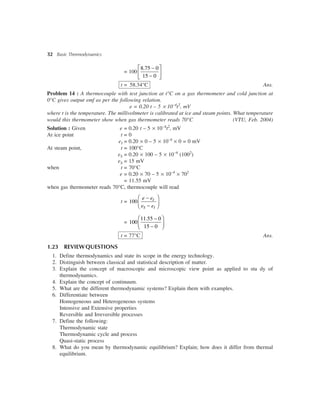 32 Basic Thermodynamics
= 100
8.75 0
15 0
é ù-
ê ú
-ë û
t = 58.34°C Ans.
Problem 14 : A thermocouple with test junction at t°C on a gas thermometer and cold junction at
0°C gives output emf as per the following relation.
e = 0.20 t – 5 ´ 10–4
t2
, mV
where t is the temperature. The millivoltmeter is calibrated at ice and steam points. What temperature
would this thermometer show when gas thermometer reads 70°C (VTU, Feb. 2004)
Solution : Given e = 0.20 t – 5 ´ 10–4
t2
, mV
At ice point t = 0
eI = 0.20 ´ 0 – 5 ´ 10–4
´ 0 = 0 mV
At steam point, t = 100°C
eS = 0.20 ´ 100 – 5 ´ 10–4
(1002
)
eS = 15 mV
when t = 70°C
e = 0.20 ´ 70 – 5 ´ 10–4
´ 702
= 11.55 mV
when gas thermometer reads 70°C, thermocouple will read
t = 100
æ ö-
ç ÷-è ø
I
S I
e e
e e
=
11.55 0
100
15 0
æ ö-
ç ÷-è ø
t = 77°C Ans.
1.23 REVIEWQUESTIONS
1. Define thermodynamics and state its scope in the energy technology.
2. Distinguish between classical and statistical description of matter.
3. Explain the concept of macroscopic and microscopic view point as applied to stu dy of
thermodynamics.
4. Explain the concept of continuum.
5. What are the different thermodynamic systems? Explain them with examples.
6. Differentiate between
Homogeneous and Heterogeneous systems
Intensive and Extensive properties
Reversible and Irreversible processes
7. Define the following:
Thermodynamic state
Thermodynamic cycle and process
Quasi-static process
8. What do you mean by thermodynamic equilibrium? Explain; how does it differ from thermal
equilibrium.
 