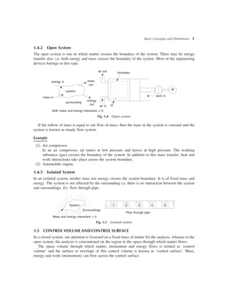 Basic Concepts and Definitions 5
1.4.2 Open System
The open system is one in which matter crosses the boundary of the system. There may be energy
transfer also. i.e. both energy and mass crosses the boundary of the system. Most of the engineering
devices belongs to this type.
M
boundaryair out
mass
out
energy
out
energy in
system
surrounding
air in Q
Both mass and energy interaction ¹ 0.
mass in
Fig. 1.4 Open system
If the inflow of mass is equal to out flow of mass, then the mass in the system is constant and the
system is known as steady flow system.
Example
(1) Air compressor.
In an air compressor, air enters at low pressure and leaves at high pressure. The working
substance (gas) crosses the boundary of the system. In addition to this mass transfer, heat and
work interactions take place across the system boundary.
(2) Automobile engine.
1.4.3 Isolated System
In an isolated system, neither mass nor energy crosses the system boundary. It is of fixed mass and
energy. The system is not affected by the surrounding i.e. there is no interaction between the system
and surroundings. Ex: flow through pipe.
Flow through pipe
System
Surroundings
Mass and energy interaction = 0
1 2 3 4 5
Fig. 1.5 Isolated system
1.5 CONTROL VOLUME AND CONTROL SURFACE
In a closed system, our attention is focussed on a fixed mass of matter for the analysis, whereas in the
open system, the analysis is concentrated on the region in the space through which matter flows.
The space volume through which matter, momentum and energy flows is termed as ‘control
volume’ and the surface or envelope of this control volume is known as ‘control surface’. Mass,
energy and work (momentum) can flow across the control surface.
work in
 