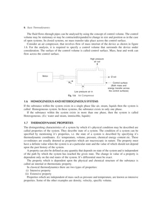 6 Basic Thermodynamics
The fluid flows through pipes can be analysed by using the concept of control volume. The control
volume may be stationary or may be contracted/expanded to change in size and position as in the case
of open systems. In closed systems, no mass transfer take place across the control surface.
Consider an air compressor, that involves flow of mass into/out of the device as shown in figure
1.6. For the analysis, it is required to specify a control volume that surrounds the device under
consideration. The surface of the control volume is called control surface. Mass, heat and work can
flow across the control surface.
Fig. 1.6 Air Compressor
Motor
Win
High pressure
air out
Q out
Control surface
(Both mass and
energy transfer across
the control surfaces)
Air compressor
Low pressure air in
1.6 HOMOGENEOUS AND HETEROGENEOUS SYSTEMS
If the substance within the system exists in a single phase like air, steam, liquids then the system is
called Homogeneous system. In these systems, the substance exists in only one phase.
If the substance within the system exists in more than one phase, then the system is called
Heterogeneous. (Ex: water and steam, immiscible, liquids)
1.7 THERMODYNAMIC PROPERTIES
The distinguishing characteristics of a system by which it’s physical condition may be described are
called properties of the system. They describe state of a system. The condition of a system can be
specified by mentioning it’s properties, i.e. the state of a system is described by specifying it’s
thermodynamic coordinates. Ex: temperature, volume, pressure, chemical energy content etc. These
co-ordinates are usually denoted as properties which are macroscopic in nature. The property must
have a definite value when the system is at a particular state and the value of which should not depend
upon the past history of the system.
A property can also be defined as any quantity that depends on state of the system and is independent
of the path by which the system has reached the given state. The change in value of a property is
dependent only on the end states of the system. It’s differential must be exact.
The property which is dependent upon the physical and chemical structure of the substance is
called an internal or thermostatic property.
In classical thermodynamics there are two types of properties:
(i) Intensive property
(ii) Extensive property
Properties which are independent of mass such as pressure and temperature, are known as intensive
properties. Some of the other examples are density, velocity, specific volume.
 