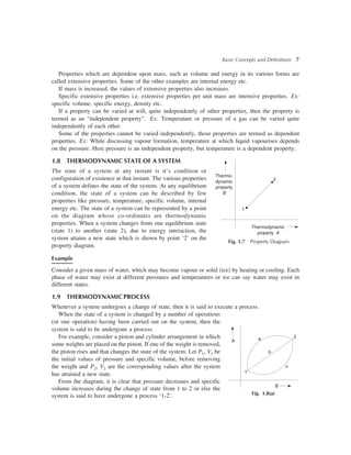 Basic Concepts and Definitions 7
Properties which are dependent upon mass, such as volume and energy in its various forms are
called extensive properties. Some of the other examples are internal energy etc.
If mass is increased, the values of extensive properties also increases.
Specific extensive properties i.e. extensive properties per unit mass are intensive properties. Ex:
specific volume, specific energy, density etc.
If a property can be varied at will, quite independently of other properties, then the property is
termed as an “independent property”. Ex: Temperature or pressure of a gas can be varied quite
independently of each other.
Some of the properties cannot be varied independently, those properties are termed as dependent
properties. Ex: While discussing vapour formation, temperature at which liquid vapourises depends
on the pressure. Here pressure is an independent property, but temperature is a dependent property.
1.8 THERMODYNAMIC STATE OF A SYSTEM
The state of a system at any instant is it’s condition or
configuration of existence at that instant. The various properties
of a system defines the state of the system. At any equilibrium
condition, the state of a system can be described by few
properties like pressure, temperature, specific volume, internal
energy etc. The state of a system can be represented by a point
on the diagram whose co-ordinates are thermodynamic
properties. When a system changes from one equilibrium state
(state 1) to another (state 2), due to energy interaction, the
system attains a new state which is shown by point ‘2’ on the
property diagram.
Example
Consider a given mass of water, which may become vapour or solid (ice) by heating or cooling. Each
phase of water may exist at different pressures and temperatures or we can say water may exist in
different states.
1.9 THERMODYNAMIC PROCESS
Whenever a system undergoes a change of state, then it is said to execute a process.
When the state of a system is changed by a number of operations
(or one operation) having been carried out on the system, then the
system is said to be undergone a process.
For example, consider a piston and cylinder arrangement in which
some weights are placed on the piston. If one of the weight is removed,
the piston rises and that changes the state of the system. Let P1, V1 be
the initial values of pressure and specific volume, before removing
the weight and P2, V2 are the corresponding values after the system
has attained a new state.
From the diagram, it is clear that pressure decreases and specific
volume increases during the change of state from 1 to 2 or else the
system is said to have undergone a process ‘1-2’.
1
2
Thermodynamic
property A
Fig. 1.7 Property Diagram
Thermo-
dynamic
property
B
2
b
c
a
B
A
1
Fig. 1.8(a)
 