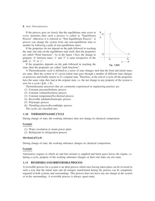 8 Basic Thermodynamics
If the process goes on slowly that the equilibrium state exists at
every moments, then such a process is called as “Equilibrium
Process” otherwise it is referred as “Non Equilibrium Process”. A
process can change the system from one non-equilibrium state to
another by following a path of non-equilibrium states.
If the properties do not depend on the path followed in reaching
the state, but only on the equilibrium state itself, then the properties
are called “Point functions”. As in the figure 1.8(a), the change in
property ‘A’ between states ‘1’ and ‘2’ is same irrespective of the
path ‘a’, ‘b’ or ‘c’.
If the properties depends on the path followed in reaching the
state, then the properties are called “path functions”.
A Thermodynamic cycle is defined as a series of state changes such that the final and initial states
are same. Here the system in it’s given initial state goes through a number of different state changes
or processes and finally returns to it’s original state. Therefore, at the end of a cycle all the properties
have the same value they had at the original state, i.e. the net change in any property of the system is
zero for a cycle ( dxòÑ = 0).
Thermodynamic processes that are commonly experienced in engineering practice are:
(1) Constant pressure/Isobaric process
(2) Constant volume/Isochoric process
(3) Constant temperature/Iso-thermal process
(4) Reversible adiabatic/Isentropic process
(5) Polytropic process
(6) Throttling process/Iso-enthalpic process
The cycles are classified into
1.10 THERMODYNAMICCYCLE
During change of state, the working substance does not change its chemical composition.
Example
(1) Water circulation in steam power plant
(2) Refrigerant in refrigeration process
Mechanical Cycle
During change of state, the working substance changes its chemical composition.
Example
Automotive engines in which air and fuel mixture is supplied and burnt gases leaves the engine, i.e.
during a cycle, property of the working substance changes or their end states are not same.
1.11 REVERSIBLE AND IRREVERSIBLE PROCESS
A reversible process for a system is an ideal process which once having taken place can be reversed in
such a way that the initial state and all energies transformed during the process can be completely
regained in both systems and surroundings. This process does not leave any net change in the system
or in the surroundings. A reversible process is always, quasi-static.
1P1
P
V1
V
2
V2
P2
Fig. 1.8(b)
 