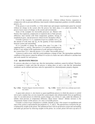 Basic Concepts and Definitions 9
Some of the examples for reversible processes are : Motion without friction, expansion or
compression with no pressure difference, heat transfer without temperature gradient, reversible adiabatic
process, etc.
If the process is not reversible, i.e. if the initial state and energies transformed cannot be restored
without net change in the system after the process has taken place, it is called irreversible. This
process leaves traces of changes in the system and environment.
Some of the examples for irreversible processes are: Motion with
friction, free expansion, compression or expansion due to finite pressure
difference, heat transfer with finite temperature gradient, mixing of
nonidentical gases, and all processes which involve dissipative effects.
Consider a process 1-2, i.e. expansion of gas in a cylinder. Let w12 be
the amount of work done and Q12 be the quantity of heat transferred
between system and surrounding.
If it is possible to change the system from state 2 to state 1 by
supplying back w12 and Q12, then process 1-2 is called reversible process.
If there is any change in the requirement of work and heat to bring back
the system from 2 to 1, then the process 1-2 is called “Irreversible process”.
A process is said to occur, when the system undergoes a change of state. The intermediate equilibrium
conditions of the process cannot be defined if it occurs at a faster rate and is difficult to calculate heat
and work transfer for such process.
1.12 QUASI-STATIC PROCESS
If a process take place at a faster rate, then the intermediate conditions cannot be defined. Therefore,
an assumption is made such that the process is taking place at such a rate that the intermediate
conditions can be defined and hence must be represented on a thermodynamic property diagram.
1
2
V
P
Fig. 1.9
1
P
P1
2
V2V1
P2
V
Fig. 1.10(a) Property diagram (transition between
two states)
Fig. 1.10(b) System which may undergo quasi-static
process
Gas
Piston
Weights
A quasi-static process is also known as quasi-equilibrium process in which the process is carried
out in such a manner that, at every instant the system departs only infinitesimally from an equilibrium
state. It is an ideal process in which the system changes very slowly it’s state, under the influence of
infinite simal pressure or temperature difference. Quasi means “almost”. Infinite slowness is the
characteristic feature of this process. It is also a reversible process.
Consider a system of gas contained in a cylinder. Initially at state 1 the system is in equilibrium and
state of the system is represented by the properties P1, V1 and T1. The upward force exerted by the gas
is balanced by weight on the piston. The unbalanced force will set up between system and surrounding
and under gas pressure by removing weights on the piston. As a result, piston will move up and as it
 