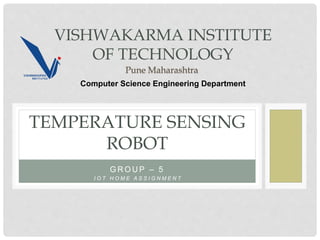 G R O U P – 5
TEMPERATURE SENSING
ROBOT
I O T H O M E A S S I G N M E N T
VISHWAKARMA INSTITUTE
OF TECHNOLOGY
Pune Maharashtra
Computer Science Engineering Department
 