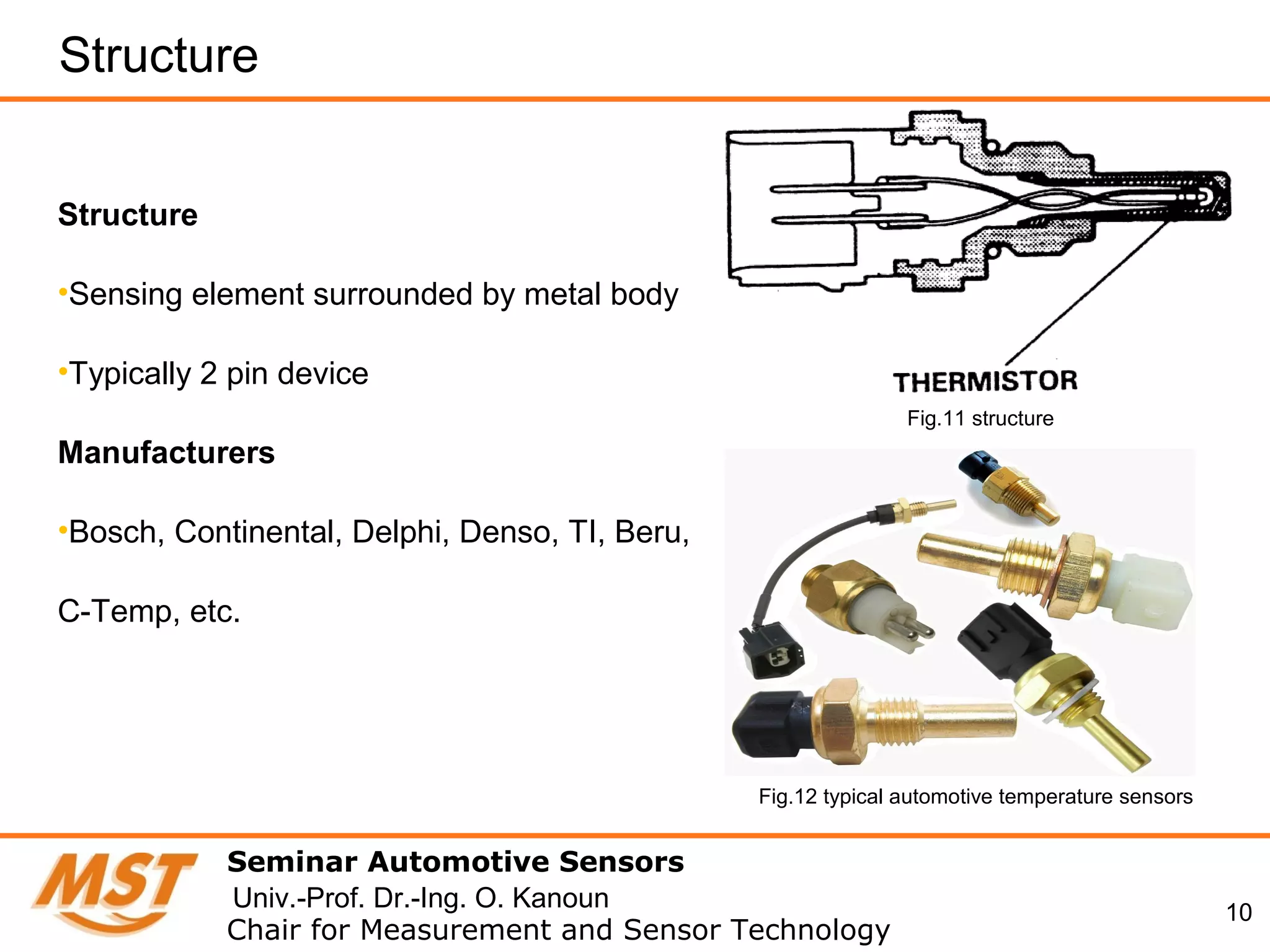 10
Structure
Seminar Automotive Sensors
Chair for Measurement and Sensor Technology
Univ.-Prof. Dr.-Ing. O. Kanoun
Structure
•Sensing element surrounded by metal body
•Typically 2 pin device
Manufacturers
•Bosch, Continental, Delphi, Denso, TI, Beru,
C-Temp, etc.
Fig.11 structure
Fig.12 typical automotive temperature sensors