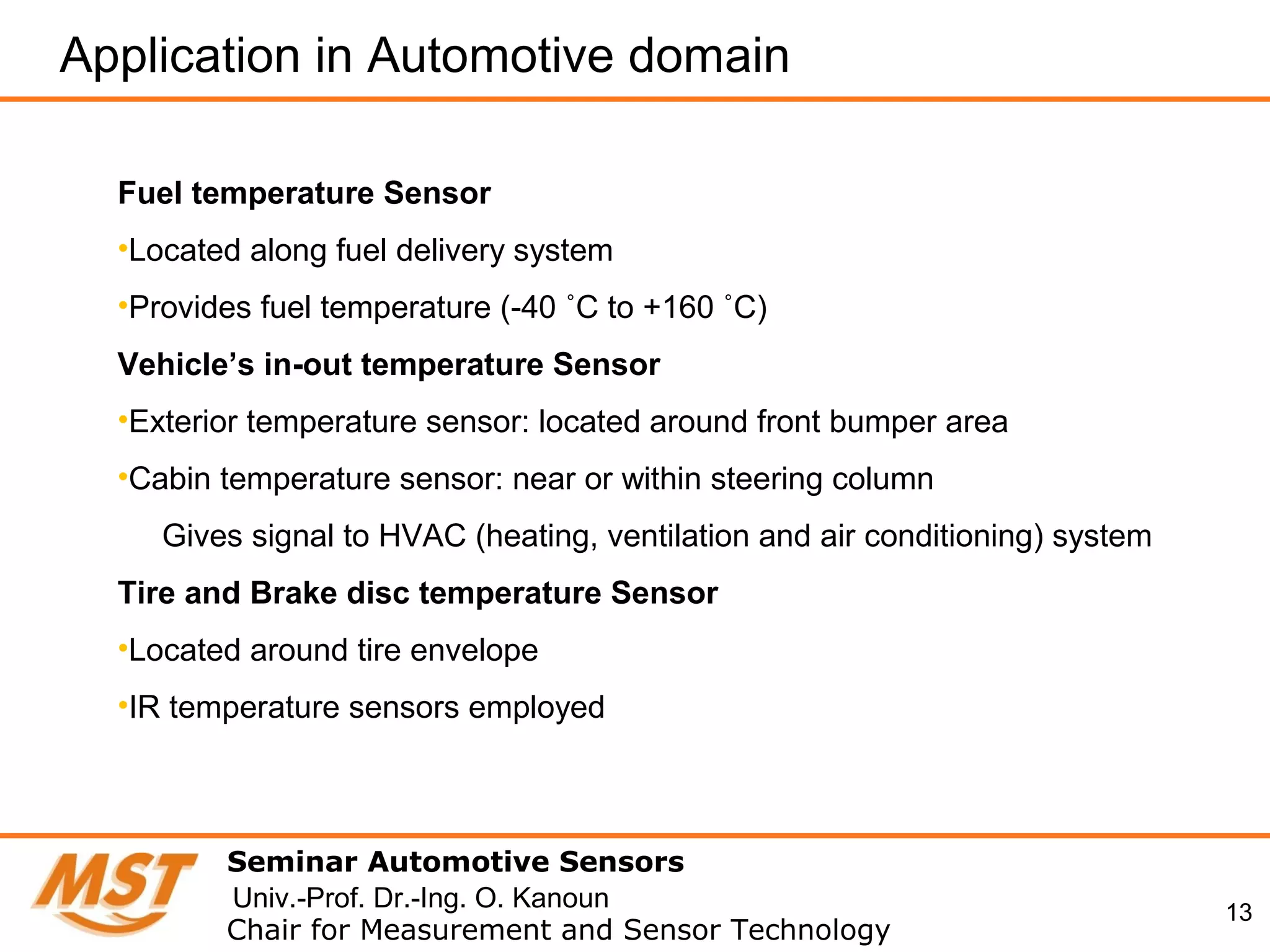13
Seminar Automotive Sensors
Chair for Measurement and Sensor Technology
Univ.-Prof. Dr.-Ing. O. Kanoun
Fuel temperature Sensor
•Located along fuel delivery system
•Provides fuel temperature (-40 ˚C to +160 ˚C)
Vehicle’s in-out temperature Sensor
•Exterior temperature sensor: located around front bumper area
•Cabin temperature sensor: near or within steering column
Gives signal to HVAC (heating, ventilation and air conditioning) system
Tire and Brake disc temperature Sensor
•Located around tire envelope
•IR temperature sensors employed
Application in Automotive domain