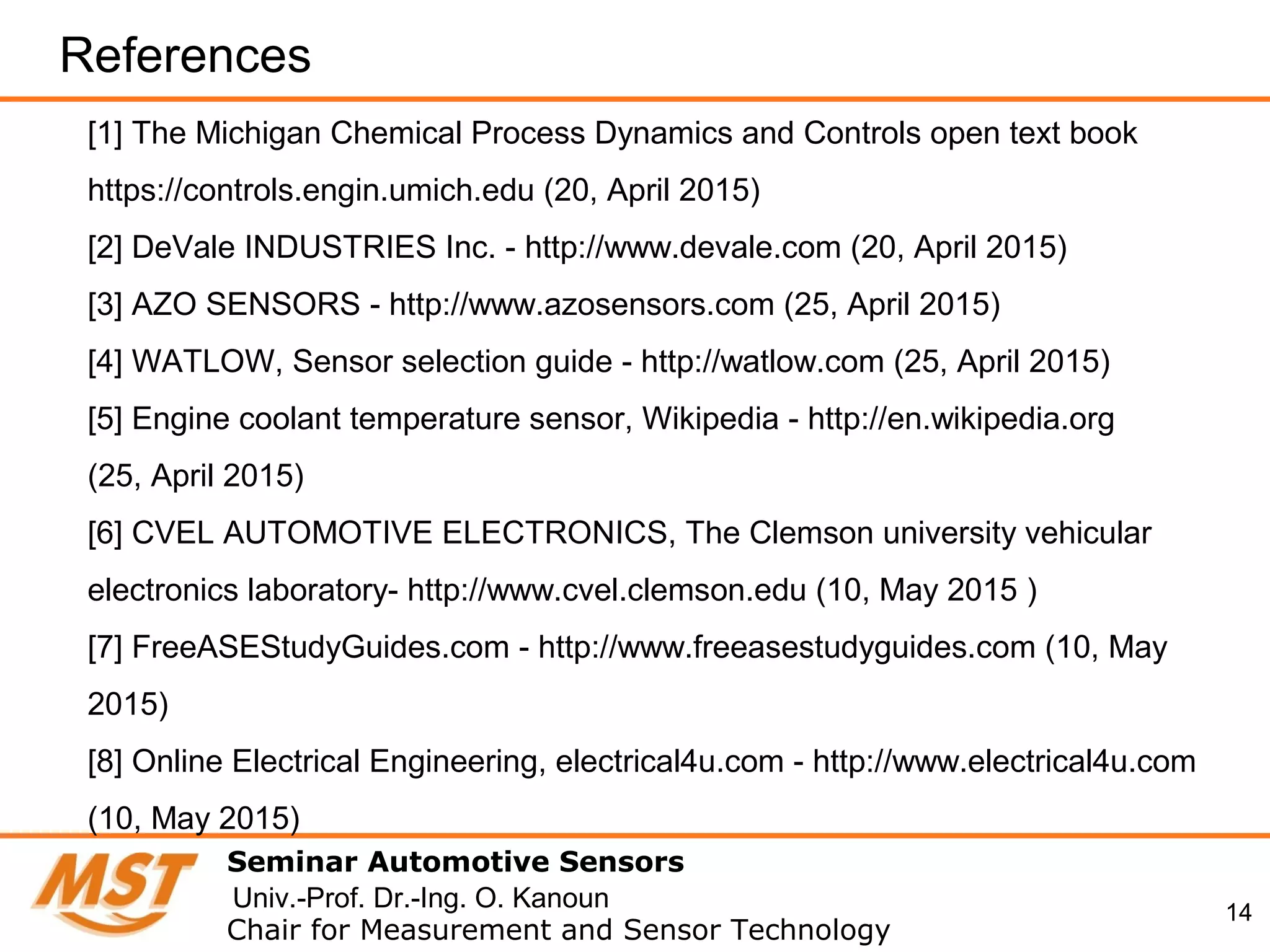 14
References
Seminar Automotive Sensors
Chair for Measurement and Sensor Technology
Univ.-Prof. Dr.-Ing. O. Kanoun
[1] The Michigan Chemical Process Dynamics and Controls open text book
https://controls.engin.umich.edu (20, April 2015)
[2] DeVale INDUSTRIES Inc. - http://www.devale.com (20, April 2015)
[3] AZO SENSORS - http://www.azosensors.com (25, April 2015)
[4] WATLOW, Sensor selection guide - http://watlow.com (25, April 2015)
[5] Engine coolant temperature sensor, Wikipedia - http://en.wikipedia.org
(25, April 2015)
[6] CVEL AUTOMOTIVE ELECTRONICS, The Clemson university vehicular
electronics laboratory- http://www.cvel.clemson.edu (10, May 2015 )
[7] FreeASEStudyGuides.com - http://www.freeasestudyguides.com (10, May
2015)
[8] Online Electrical Engineering, electrical4u.com - http://www.electrical4u.com
(10, May 2015)
 