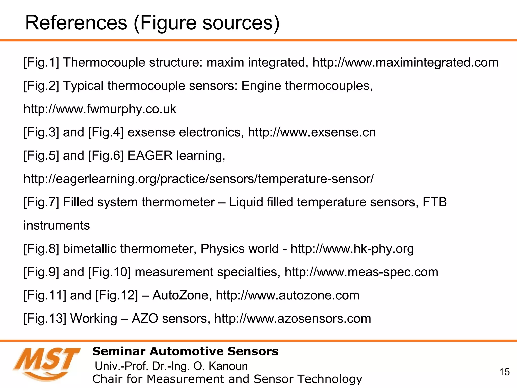 15
References (Figure sources)
Seminar Automotive Sensors
Chair for Measurement and Sensor Technology
Univ.-Prof. Dr.-Ing. O. Kanoun
[Fig.1] Thermocouple structure: maxim integrated, http://www.maximintegrated.com
[Fig.2] Typical thermocouple sensors: Engine thermocouples,
http://www.fwmurphy.co.uk
[Fig.3] and [Fig.4] exsense electronics, http://www.exsense.cn
[Fig.5] and [Fig.6] EAGER learning,
http://eagerlearning.org/practice/sensors/temperature-sensor/
[Fig.7] Filled system thermometer – Liquid filled temperature sensors, FTB
instruments
[Fig.8] bimetallic thermometer, Physics world - http://www.hk-phy.org
[Fig.9] and [Fig.10] measurement specialties, http://www.meas-spec.com
[Fig.11] and [Fig.12] – AutoZone, http://www.autozone.com
[Fig.13] Working – AZO sensors, http://www.azosensors.com
 