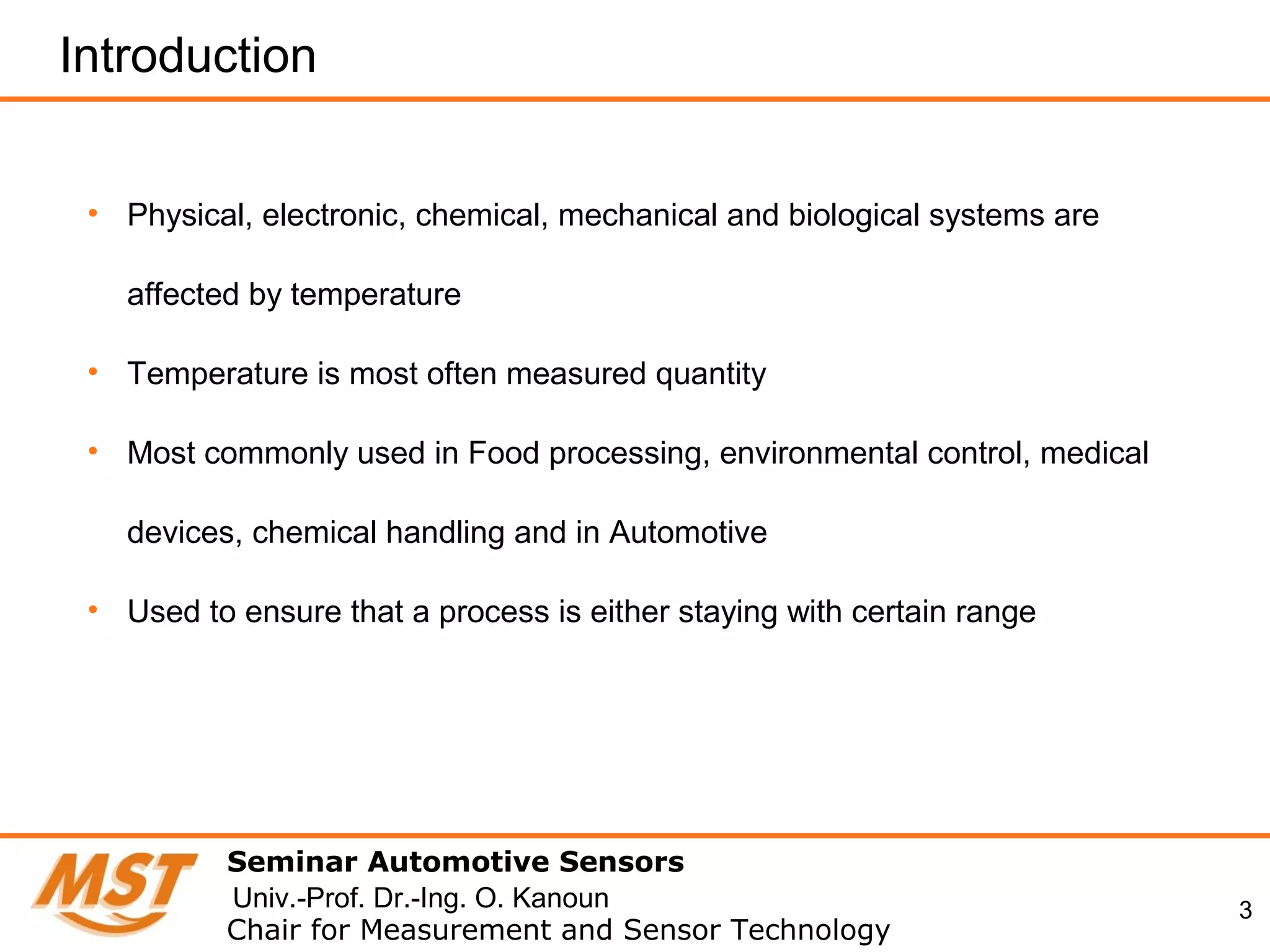 3
Introduction
• Physical, electronic, chemical, mechanical and biological systems are
affected by temperature
• Temperature is most often measured quantity
• Most commonly used in Food processing, environmental control, medical
devices, chemical handling and in Automotive
• Used to ensure that a process is either staying with certain range
Seminar Automotive Sensors
Chair for Measurement and Sensor Technology
Univ.-Prof. Dr.-Ing. O. Kanoun