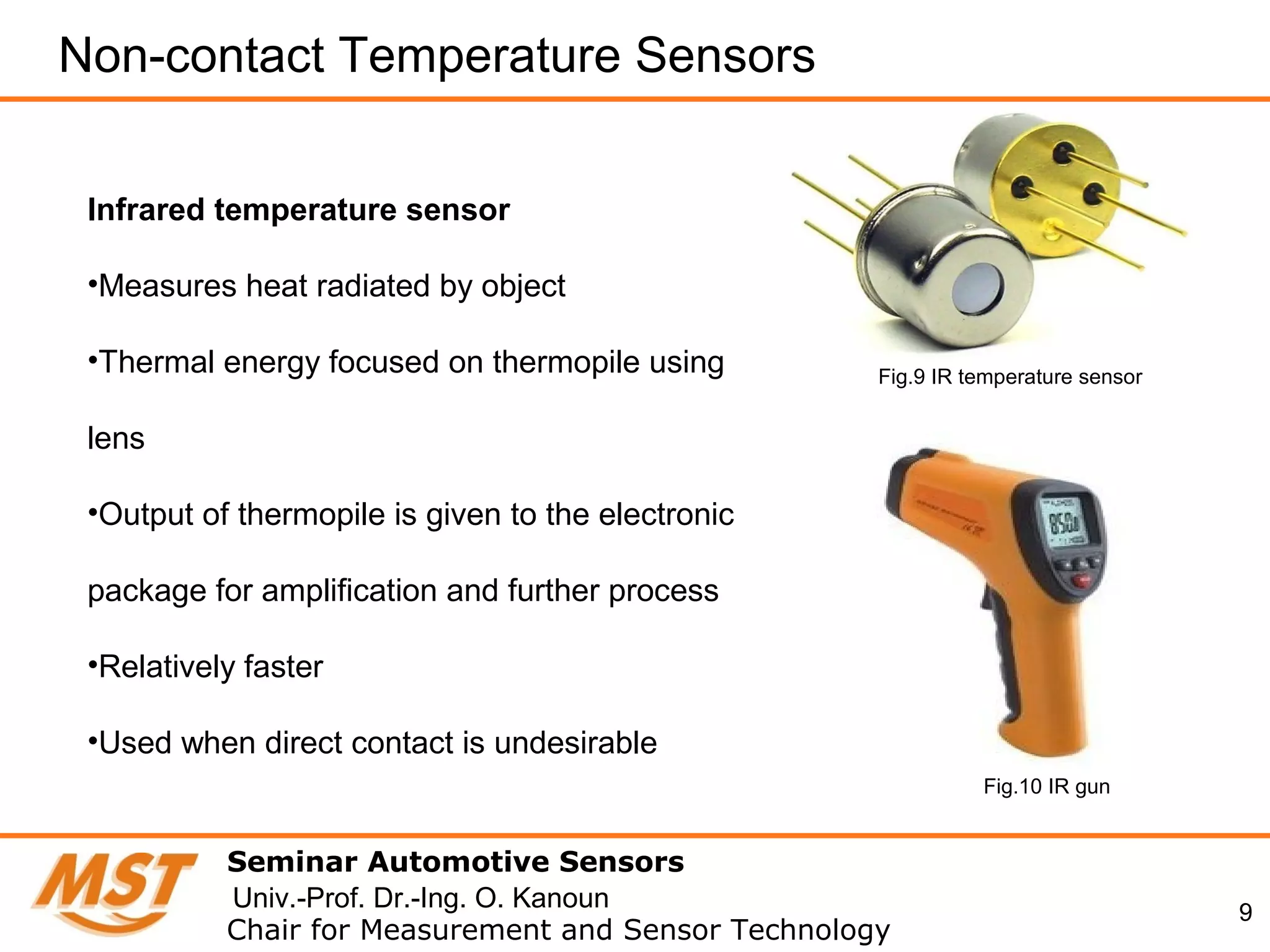 9
Non-contact Temperature Sensors
Seminar Automotive Sensors
Chair for Measurement and Sensor Technology
Univ.-Prof. Dr.-Ing. O. Kanoun
Infrared temperature sensor
•Measures heat radiated by object
•Thermal energy focused on thermopile using
lens
•Output of thermopile is given to the electronic
package for amplification and further process
•Relatively faster
•Used when direct contact is undesirable
Fig.9 IR temperature sensor
Fig.10 IR gun