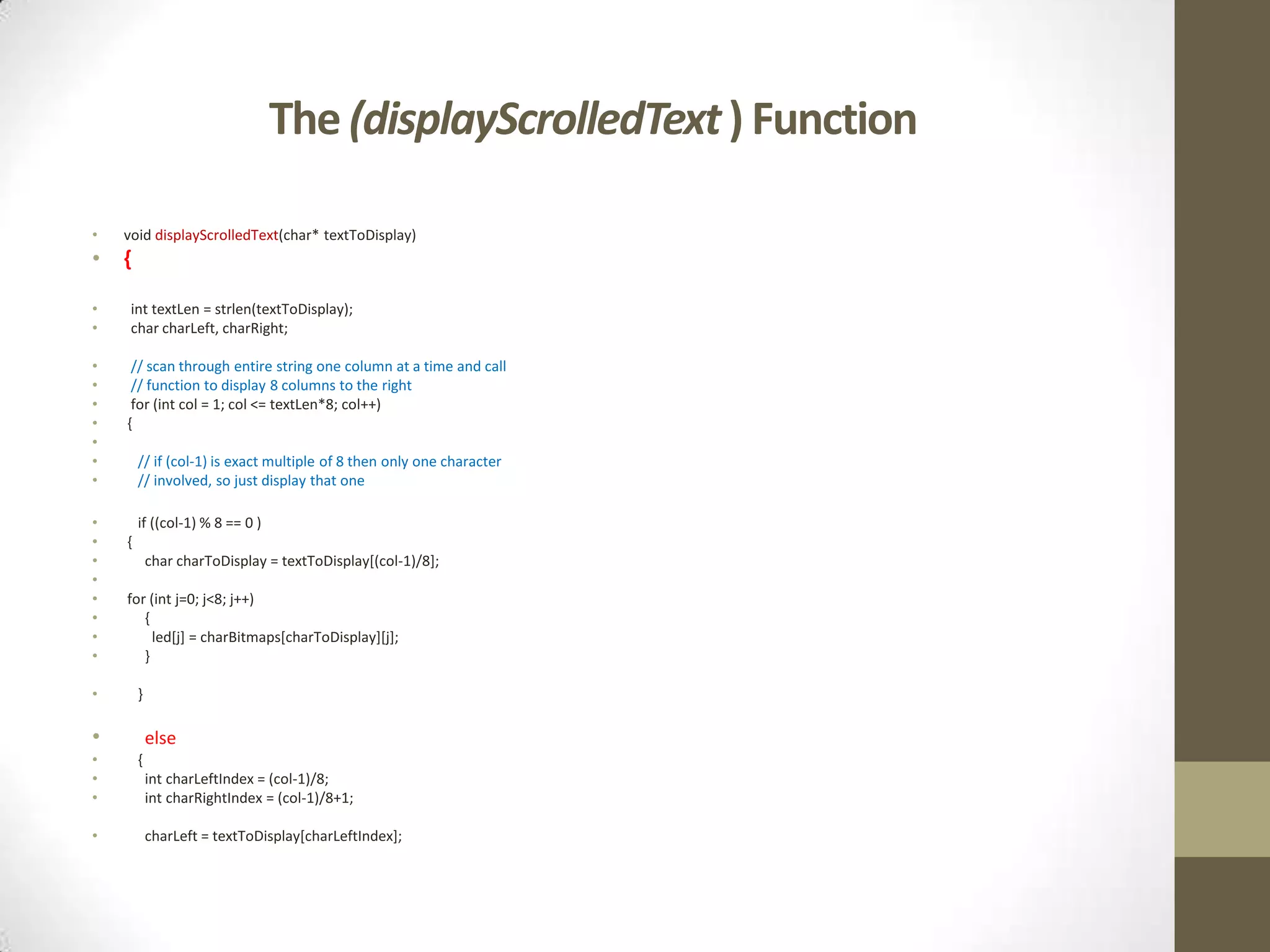 The (displayScrolledText ) Function • void displayScrolledText(char* textToDisplay) • { • int textLen = strlen(textToDisplay); • char charLeft, charRight; • // scan through entire string one column at a time and call • // function to display 8 columns to the right • for (int col = 1; col <= textLen*8; col++) • { • • // if (col-1) is exact multiple of 8 then only one character • // involved, so just display that one • if ((col-1) % 8 == 0 ) • { • char charToDisplay = textToDisplay[(col-1)/8]; • • for (int j=0; j<8; j++) • { • led[j] = charBitmaps[charToDisplay][j]; • } • } • else • { • int charLeftIndex = (col-1)/8; • int charRightIndex = (col-1)/8+1; • charLeft = textToDisplay[charLeftIndex]; 