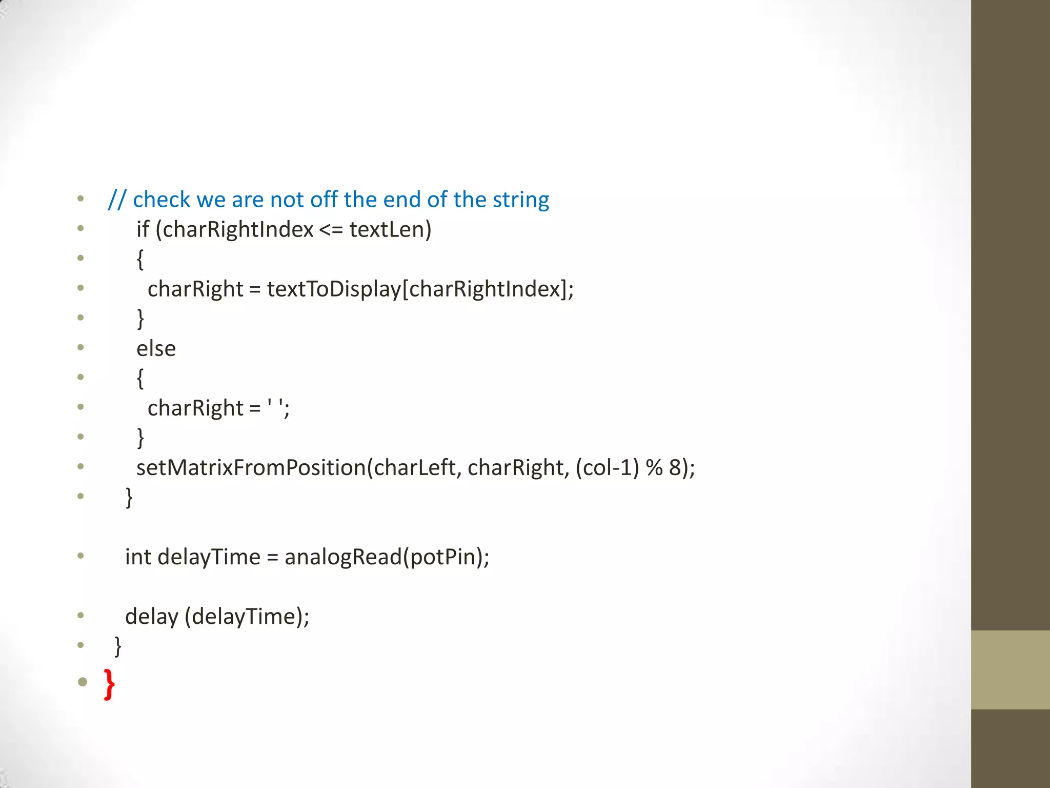 • // check we are not off the end of the string • if (charRightIndex <= textLen) • { • charRight = textToDisplay[charRightIndex]; • } • else • { • charRight = ' '; • } • setMatrixFromPosition(charLeft, charRight, (col-1) % 8); • } • int delayTime = analogRead(potPin); • delay (delayTime); • } •} 
