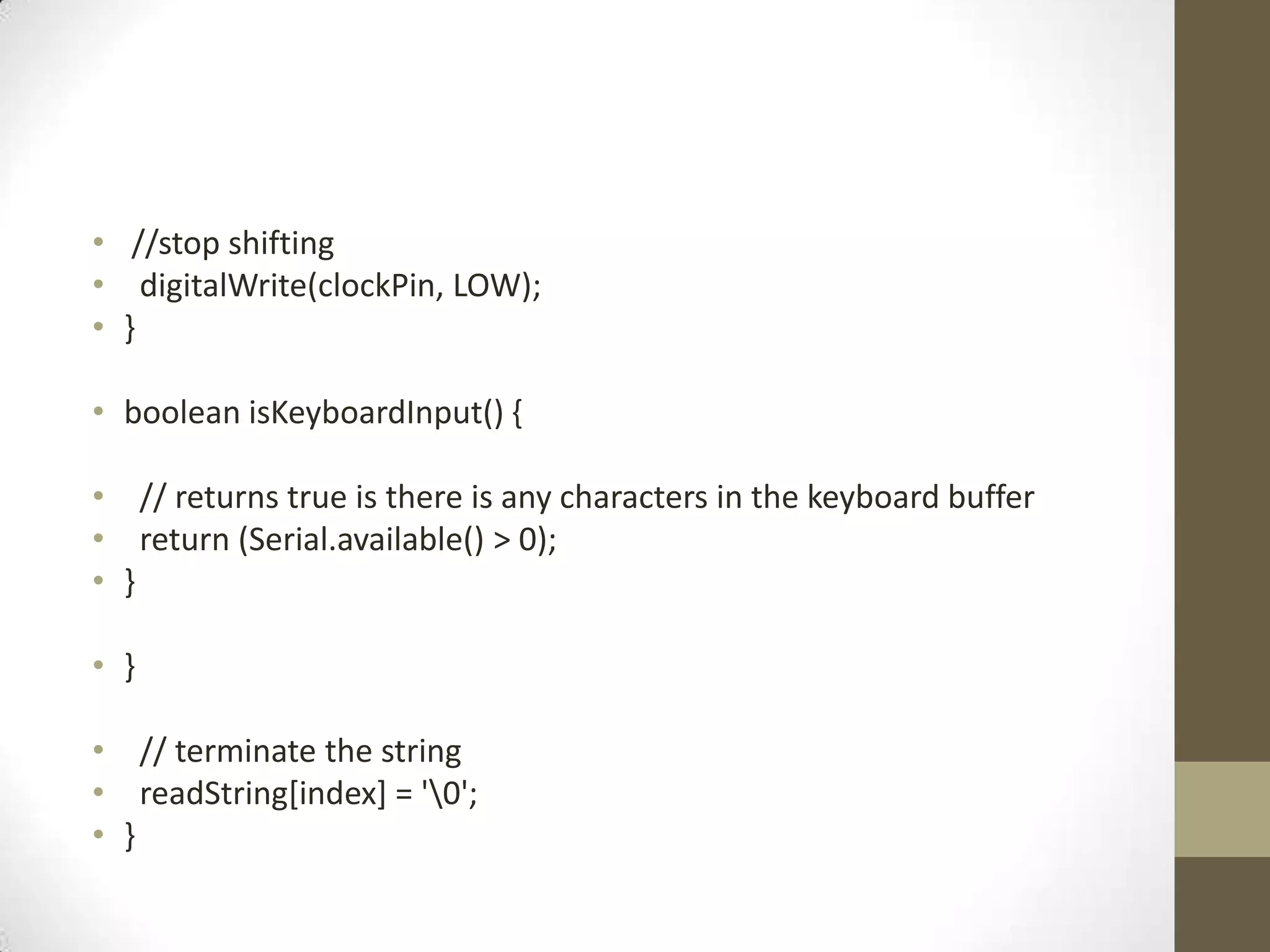 • //stop shifting • digitalWrite(clockPin, LOW); • } • boolean isKeyboardInput() { • // returns true is there is any characters in the keyboard buffer • return (Serial.available() > 0); • } • } • // terminate the string • readString[index] = '0'; • } 