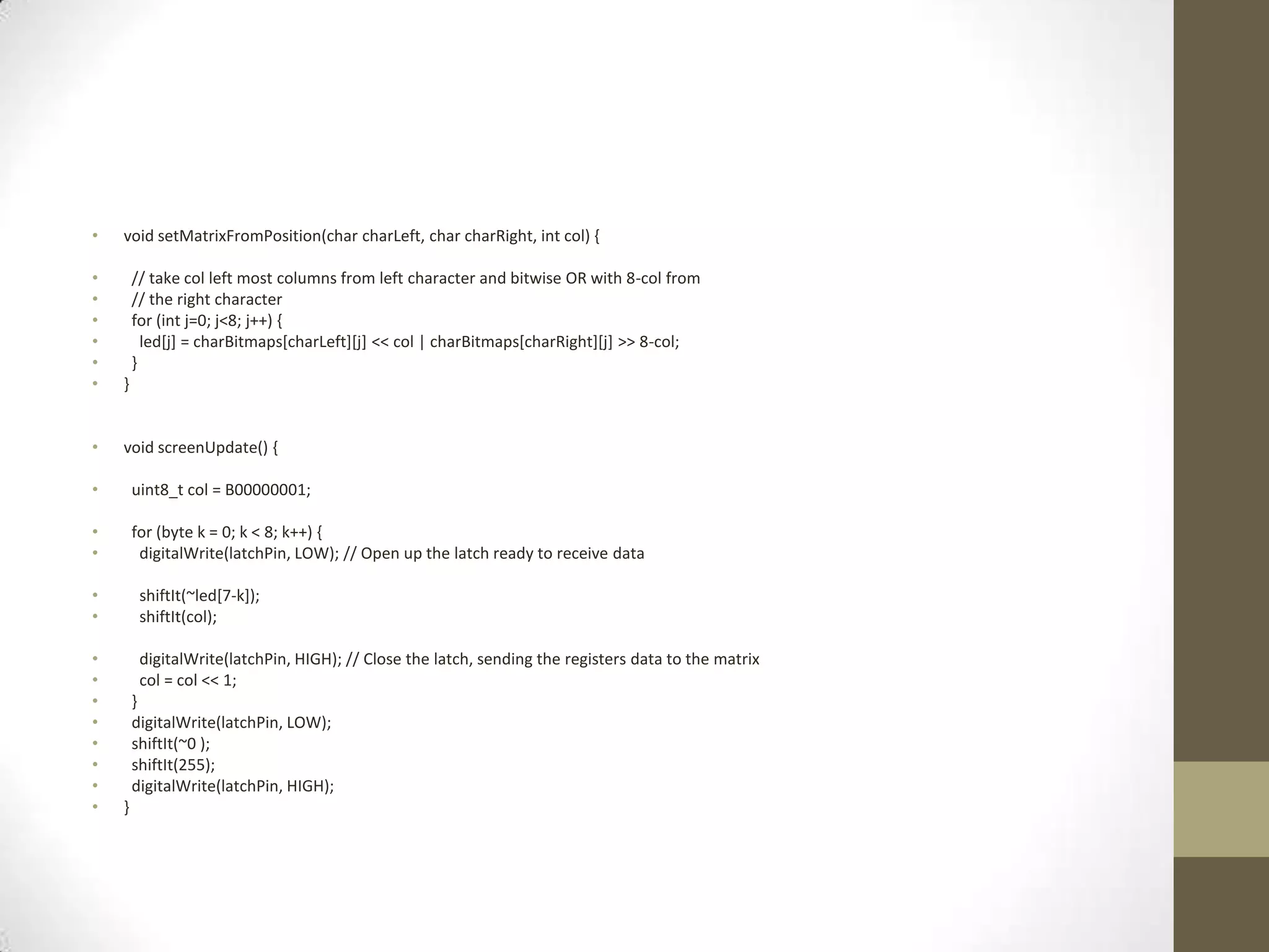 • void setMatrixFromPosition(char charLeft, char charRight, int col) { • // take col left most columns from left character and bitwise OR with 8-col from • // the right character • for (int j=0; j<8; j++) { • led[j] = charBitmaps[charLeft][j] << col | charBitmaps[charRight][j] >> 8-col; • } • } • void screenUpdate() { • uint8_t col = B00000001; • for (byte k = 0; k < 8; k++) { • digitalWrite(latchPin, LOW); // Open up the latch ready to receive data • shiftIt(~led[7-k]); • shiftIt(col); • digitalWrite(latchPin, HIGH); // Close the latch, sending the registers data to the matrix • col = col << 1; • } • digitalWrite(latchPin, LOW); • shiftIt(~0 ); • shiftIt(255); • digitalWrite(latchPin, HIGH); • } 