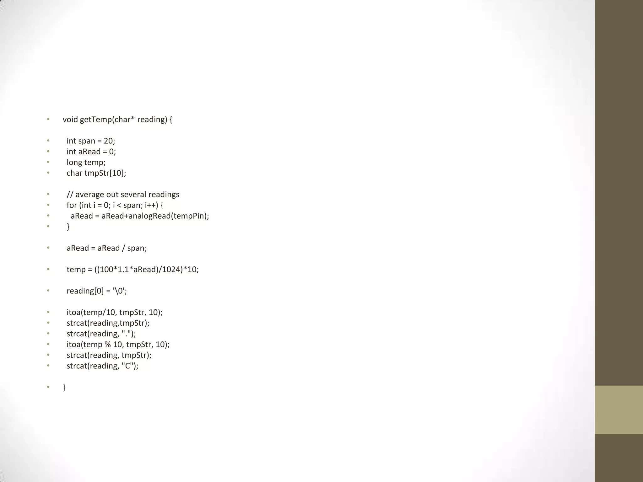 • void getTemp(char* reading) { • int span = 20; • int aRead = 0; • long temp; • char tmpStr[10]; • // average out several readings • for (int i = 0; i < span; i++) { • aRead = aRead+analogRead(tempPin); • } • aRead = aRead / span; • temp = ((100*1.1*aRead)/1024)*10; • reading[0] = '0'; • itoa(temp/10, tmpStr, 10); • strcat(reading,tmpStr); • strcat(reading, "."); • itoa(temp % 10, tmpStr, 10); • strcat(reading, tmpStr); • strcat(reading, "C"); • } 