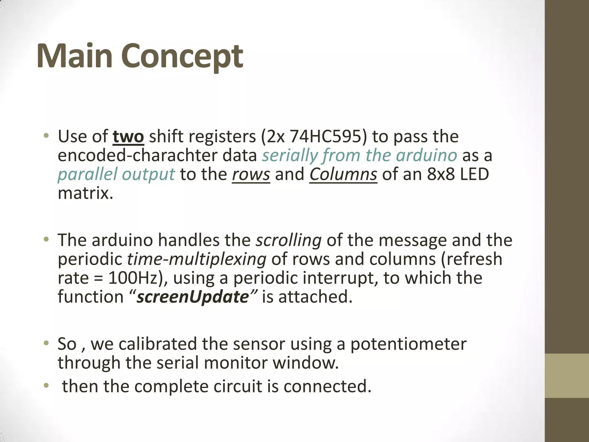 Main Concept • Use of two shift registers (2x 74HC595) to pass the encoded-charachter data serially from the arduino as a parallel output to the rows and Columns of an 8x8 LED matrix. • The arduino handles the scrolling of the message and the periodic time-multiplexing of rows and columns (refresh rate = 100Hz), using a periodic interrupt, to which the function “screenUpdate” is attached. • So , we calibrated the sensor using a potentiometer through the serial monitor window. • then the complete circuit is connected. 