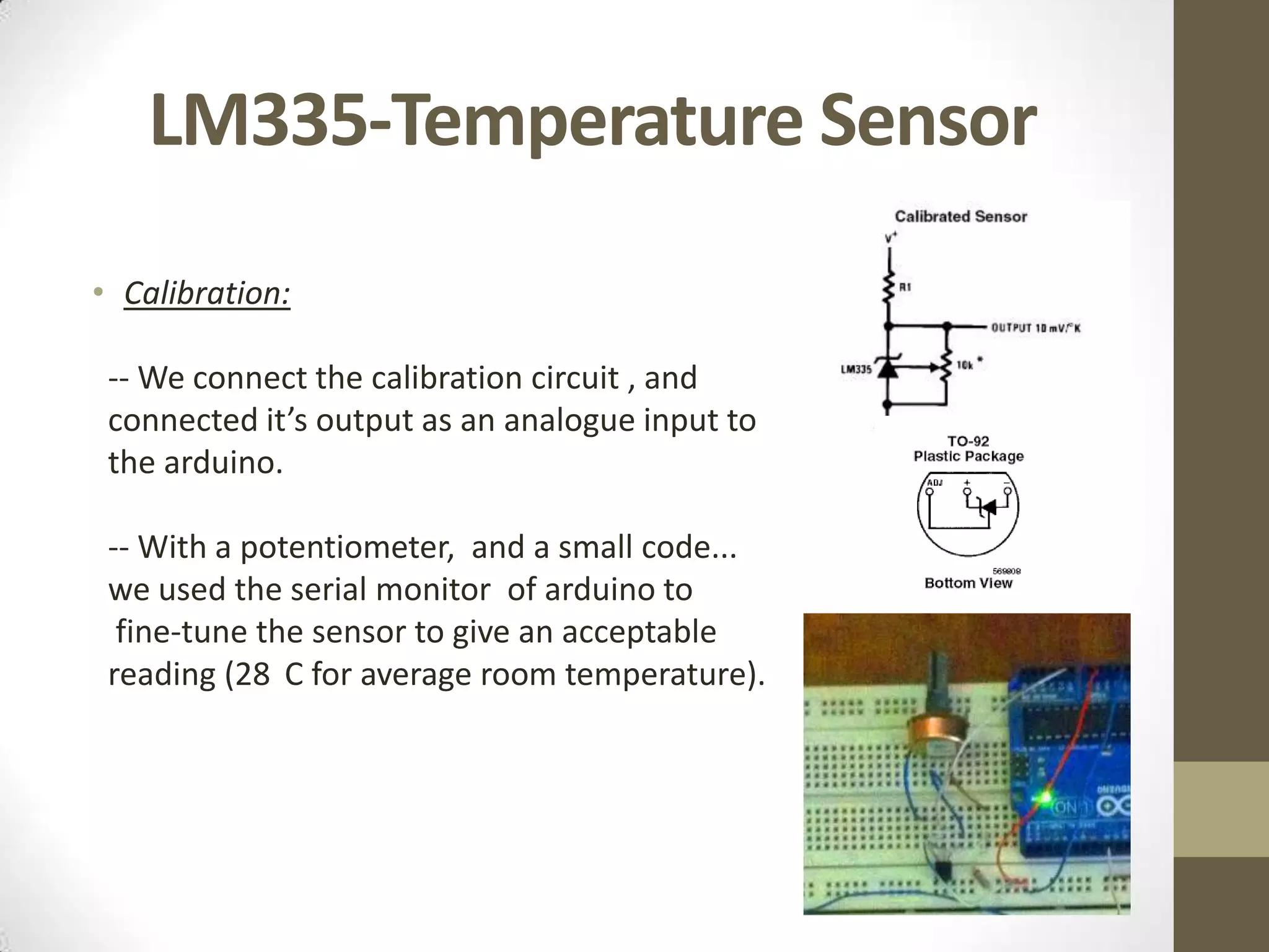 LM335-Temperature Sensor • Calibration: -- We connect the calibration circuit , and connected it’s output as an analogue input to the arduino. -- With a potentiometer, and a small code... we used the serial monitor of arduino to fine-tune the sensor to give an acceptable reading (28 C for average room temperature). 