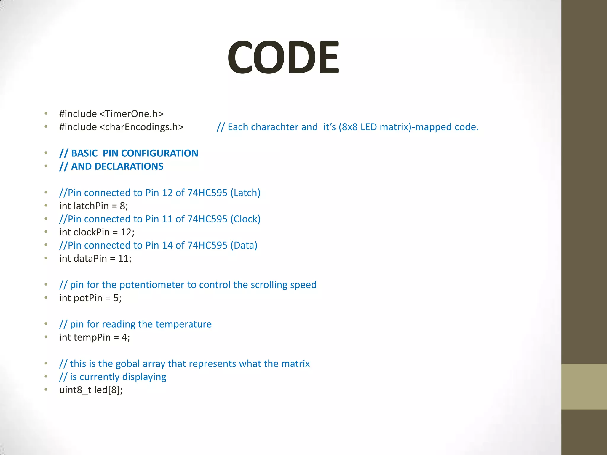 CODE • #include <TimerOne.h> • #include <charEncodings.h> // Each charachter and it’s (8x8 LED matrix)-mapped code. • // BASIC PIN CONFIGURATION • // AND DECLARATIONS • //Pin connected to Pin 12 of 74HC595 (Latch) • int latchPin = 8; • //Pin connected to Pin 11 of 74HC595 (Clock) • int clockPin = 12; • //Pin connected to Pin 14 of 74HC595 (Data) • int dataPin = 11; • // pin for the potentiometer to control the scrolling speed • int potPin = 5; • // pin for reading the temperature • int tempPin = 4; • // this is the gobal array that represents what the matrix • // is currently displaying • uint8_t led[8]; 