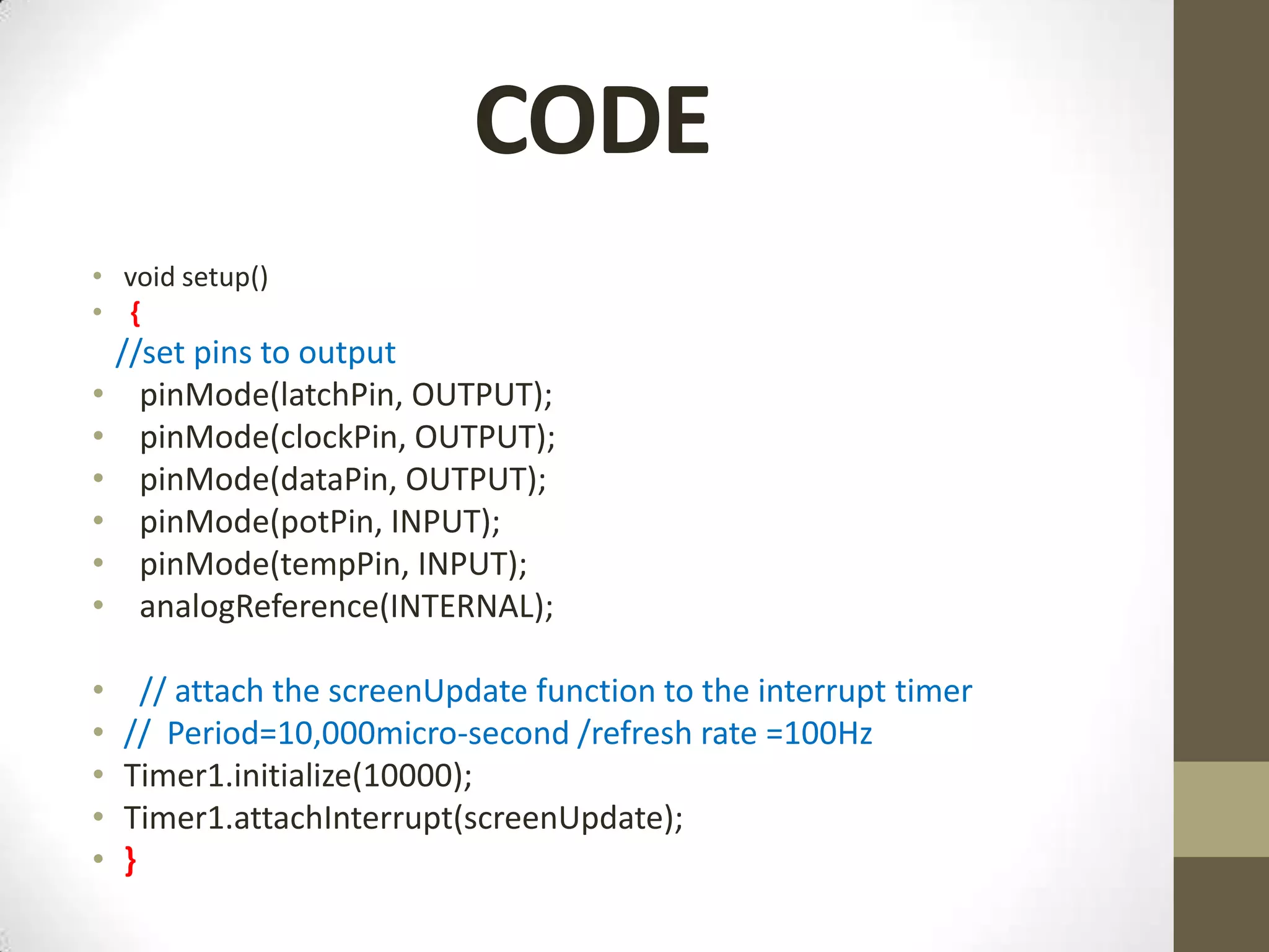 CODE • void setup() • { //set pins to output • pinMode(latchPin, OUTPUT); • pinMode(clockPin, OUTPUT); • pinMode(dataPin, OUTPUT); • pinMode(potPin, INPUT); • pinMode(tempPin, INPUT); • analogReference(INTERNAL); • // attach the screenUpdate function to the interrupt timer • // Period=10,000micro-second /refresh rate =100Hz • Timer1.initialize(10000); • Timer1.attachInterrupt(screenUpdate); • } 