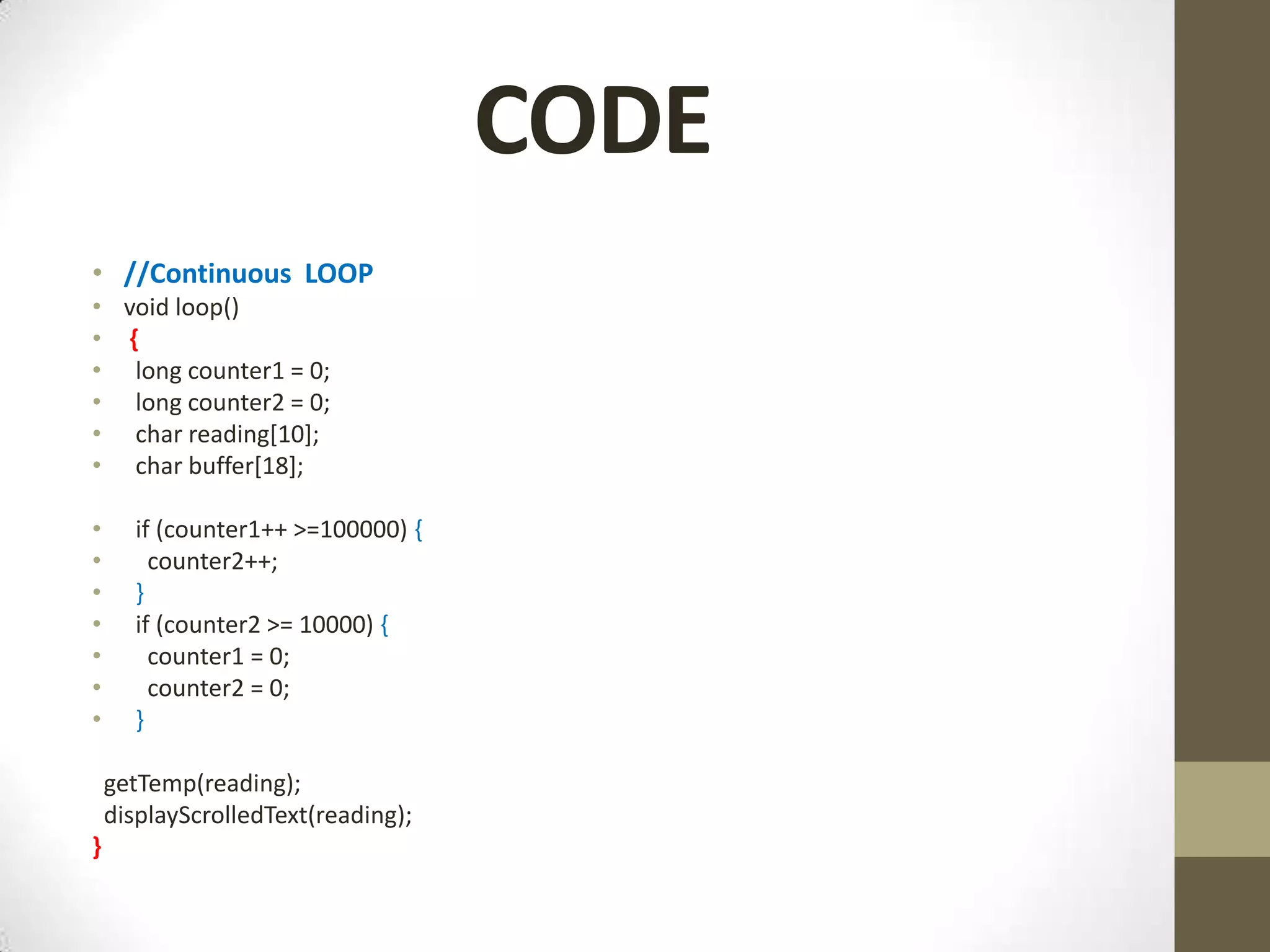 CODE • //Continuous LOOP • void loop() • { • long counter1 = 0; • long counter2 = 0; • char reading[10]; • char buffer[18]; • if (counter1++ >=100000) { • counter2++; • } • if (counter2 >= 10000) { • counter1 = 0; • counter2 = 0; • } getTemp(reading); displayScrolledText(reading); } 
