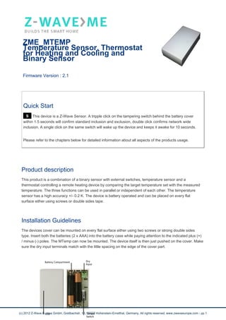 ZME_MTEMP
Temperature Sensor, Thermostat
for Heating and Cooling and
Binary Sensor
Firmware Version : 2.1
Quick Start
S This device is a Z-Wave Sensor. A tripple click on the tampering switch behind the battery cover
within 1.5 seconds will confirm standard inclusion and exclusion, double click confirms network wide
inclusion. A single click on the same switch will wake up the device and keeps it awake for 10 seconds.
Please refer to the chapters below for detailed information about all aspects of the products usage.
Product description
This product is a combination of a binary sensor with external switches, temperature sensor and a
thermostat controlling a remote heating device by comparing the target temperature set with the measured
temperature. The three functions can be used in parallel or independent of each other. The temperature
sensor has a high accuracy +/- 0.2 K. The device is battery operated and can be placed on every flat
surface either using screws or double sides tape.
Installation Guidelines
The devices cover can be mounted on every flat surface either using two screws or strong double sides
type. Insert both the batteries (2 x AAA) into the battery case while paying attention to the indicated plus (+)
/ minus (-) poles. The MTemp can now be mounted. The device itself is then just pushed on the cover. Make
sure the dry input terminals match with the little spacing on the edge of the cover part.
(c) 2012 Z-Wave Europe GmbH, Goldbachstr. 13, 09337 Hohenstein-Ernstthal, Germany, All rights reserved, www.zwaveeurope.com - pp 1
 