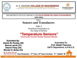 DEPARTMENT OF ELECTRONICS AND TELECOMMUNICATION ENGINEERING
(2015-2016)
TAE- 2
PowerPoint Presentation on
Any Types of Sensors
Subject:
Sensors and Transducers
“Temperature Sensors”
Thermocouple | Thermistor | Resister Temperature Detectors
Year/Semester: 3rd Year | 6th Sem | Section: ‘C’ | Batch: ‘B’
Submitted By:
Ashish M. Pandey (30)
Bennet Jacob (31)
Adarsh Pisey (24)
Mandar N. Muley (33)
Submitted To:
Prof. Abhijit Titarmare
E&TC Department, G.H.R.C.E.
 