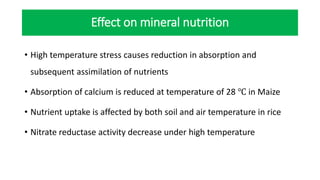 Effect on mineral nutrition
• High temperature stress causes reduction in absorption and
subsequent assimilation of nutrients
• Absorption of calcium is reduced at temperature of 28 ℃ in Maize
• Nutrient uptake is affected by both soil and air temperature in rice
• Nitrate reductase activity decrease under high temperature
 