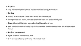• Irrigation
• Keep crop well irrigated. Sprinkler irrigation increases canopy temperature
• Delving
• Using of wide blade tyne to mix deep clay soil with sandy top soil
• Delving reduces soil albedo, increases potential to store and release heat by soil
• Covers/thermal blankets for protecting high value crops
• Allow sunlight to penetrate during day and trap radiation at night time by covers and reduces freeze
damage
• Nutrient management
• High N increases vulnerability to frost
• K, Cu and Mo deficiency render crop vulnerable to frost
 
