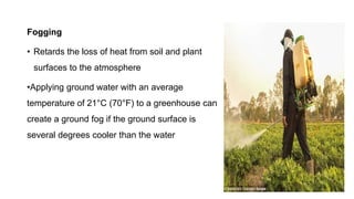 Fogging
• Retards the loss of heat from soil and plant
surfaces to the atmosphere
•Applying ground water with an average
temperature of 21°C (70°F) to a greenhouse can
create a ground fog if the ground surface is
several degrees cooler than the water
 