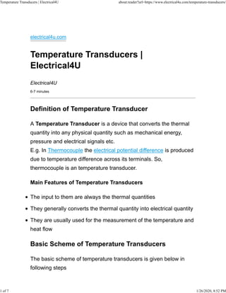 electrical4u.com
Temperature Transducers |
Electrical4U
Electrical4U
6-7 minutes
Definition of Temperature Transducer
A Temperature Transducer is a device that converts the thermal
quantity into any physical quantity such as mechanical energy,
pressure and electrical signals etc.
E.g. In Thermocouple the electrical potential difference is produced
due to temperature difference across its terminals. So,
thermocouple is an temperature transducer.
Main Features of Temperature Transducers
The input to them are always the thermal quantities
They generally converts the thermal quantity into electrical quantity
They are usually used for the measurement of the temperature and
heat flow
Basic Scheme of Temperature Transducers
The basic scheme of temperature transducers is given below in
following steps
Temperature Transducers | Electrical4U about:reader?url=https://www.electrical4u.com/temperature-transducers/
1 of 7 1/26/2020, 8:52 PM
 