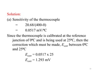 Solution:
(a) Sensitivity of the thermocouple
= 20.68/(400-0)
= 0.0517 mV/⁰C
Since the thermocouple is calibrated at the reference
junction of 0⁰C and is being used at 25⁰C, then the
correction which must be made, Ecorr between 0⁰C
and 25⁰C
Ecorr = 0.0517 x 25
Ecorr = 1.293 mV
10
 