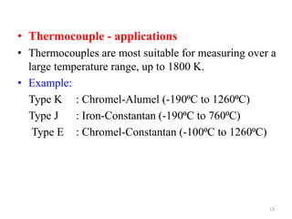 • Thermocouple - applications
• Thermocouples are most suitable for measuring over a
large temperature range, up to 1800 K.
• Example:
Type K : Chromel-Alumel (-190⁰C to 1260⁰C)
Type J : Iron-Constantan (-190⁰C to 760⁰C)
Type E : Chromel-Constantan (-100⁰C to 1260⁰C)
12
 