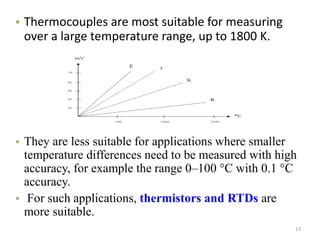• Thermocouples are most suitable for measuring
over a large temperature range, up to 1800 K.
• They are less suitable for applications where smaller
temperature differences need to be measured with high
accuracy, for example the range 0–100 °C with 0.1 °C
accuracy.
• For such applications, thermistors and RTDs are
more suitable.
13
 