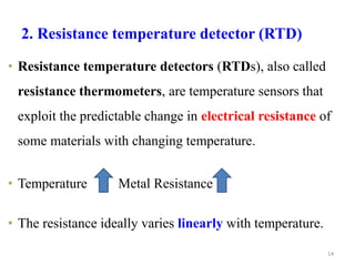 2. Resistance temperature detector (RTD)
• Resistance temperature detectors (RTDs), also called
resistance thermometers, are temperature sensors that
exploit the predictable change in electrical resistance of
some materials with changing temperature.
• Temperature Metal Resistance
• The resistance ideally varies linearly with temperature.
14
 