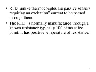 • RTD unlike thermocouples are passive sensors
requiring an excitation” current to be passed
through them.
• The RTD is normally manufactured through a
known resistance typically 100 ohms at ice
point. It has positive temperature of resistance.
15
 