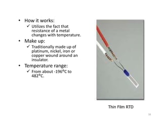 • How it works:
 Utilizes the fact that
resistance of a metal
changes with temperature.
• Make up:
 Traditionally made up of
platinum, nickel, iron or
copper wound around an
insulator.
• Temperature range:
 From about -196°C to
482°C.
Thin Film RTD
16
 
